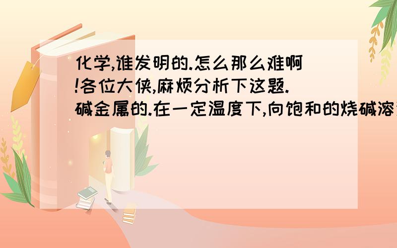 化学,谁发明的.怎么那么难啊!各位大侠,麻烦分析下这题.碱金属的.在一定温度下,向饱和的烧碱溶液中加入一定量的过氧化钠,充分反应后恢复到原来的温度,下列说法正确的是:A.溶液中Na+浓度