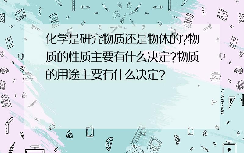 化学是研究物质还是物体的?物质的性质主要有什么决定?物质的用途主要有什么决定?