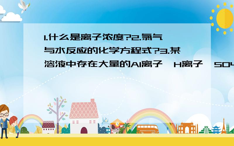 1.什么是离子浓度?2.氯气与水反应的化学方程式?3.某溶液中存在大量的Al离子、H离子、SO4离子,则该溶液中还可能大量存在的离子是A.OH- B.Ba离子 C.NH4离子 D.CO3离子thank you!