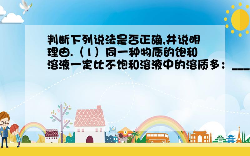 判断下列说法是否正确,并说明理由.（1）同一种物质的饱和溶液一定比不饱和溶液中的溶质多：__________________.（2）一定温度下,向硝酸钾溶液中加入少量硝酸钾,如果溶液质量不变,那么该溶