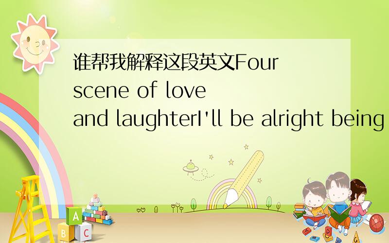 谁帮我解释这段英文Four scene of love and laughterI'll be alright being aloneFour scene of love and laughterI'll be alright being aloneFour scene of love and laughterI'll be alright being aloneFour scene of love and laughterI'll be ok这是