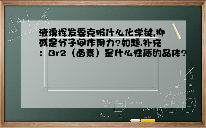 液溴挥发要克服什么化学键,抑或是分子间作用力?如题.补充：Br2（卤素）是什么性质的晶体?