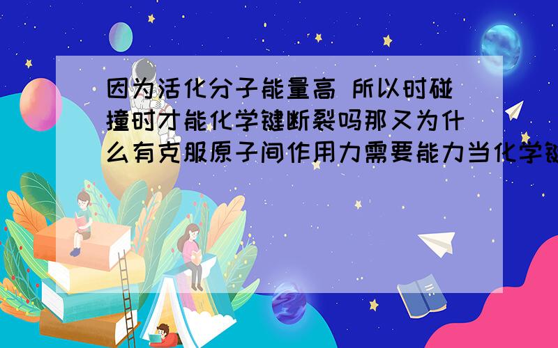 因为活化分子能量高 所以时碰撞时才能化学键断裂吗那又为什么有克服原子间作用力需要能力当化学键形成时又会怎么样 请高人把化学键断裂和形成的过程用反应吸热放热活化分子活化能