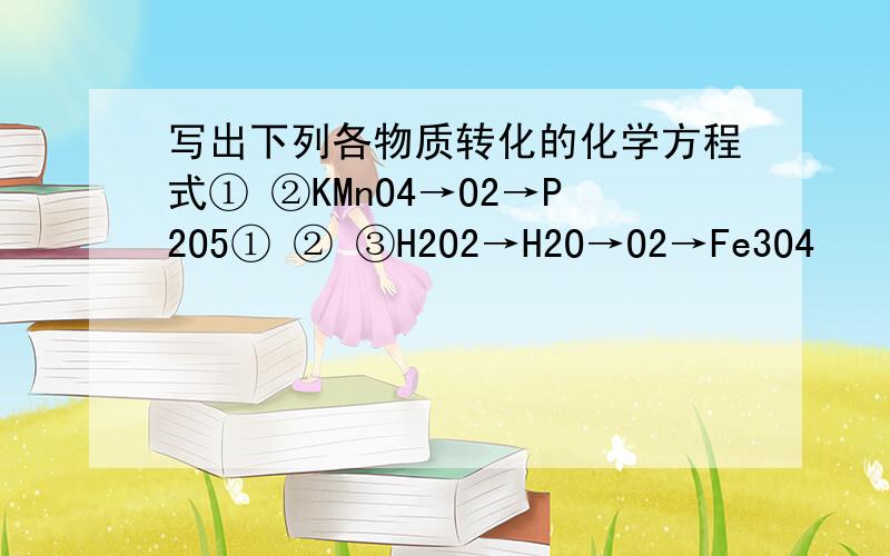 写出下列各物质转化的化学方程式① ②KMnO4→O2→P2O5① ② ③H2O2→H2O→O2→Fe3O4