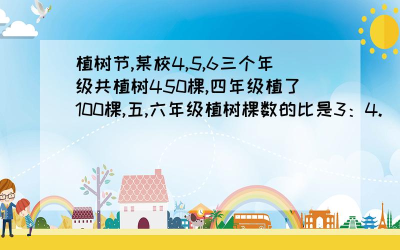 植树节,某校4,5,6三个年级共植树450棵,四年级植了100棵,五,六年级植树棵数的比是3：4.