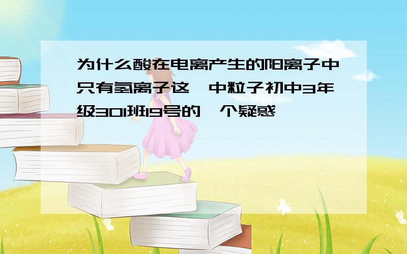 为什么酸在电离产生的阳离子中只有氢离子这一中粒子初中3年级301班19号的一个疑惑