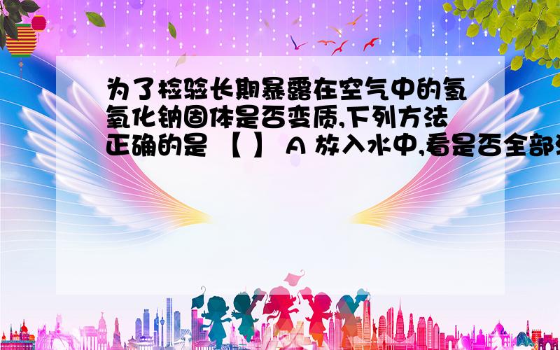 为了检验长期暴露在空气中的氢氧化钠固体是否变质,下列方法正确的是 【 】 A 放入水中,看是否全部溶解B滴加稀盐酸,看是否有气泡产生C滴加酚酞,看是否变色D用手接触,看是否有滑腻感