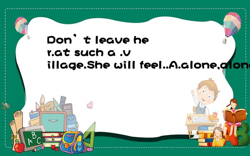 Don’t leave her.at such a .village.She will feel..A.alone,alone,lonely B.alone; lonely,alone C.lonely,lonely,lonely D.alone,lonely,lonely