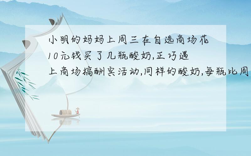 小明的妈妈上周三在自选商场花10元钱买了几瓶酸奶,正巧遇上商场搞酬宾活动,同样的酸奶,每瓶比周三便宜0.5元,结果小明的妈妈只比上次多花了2元钱,却比上次多买了百分之五十的酸奶,他上