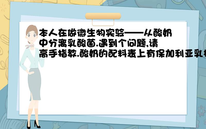 本人在做微生物实验——从酸奶中分离乳酸菌.遇到个问题,请高手指教.酸奶的配料表上有保加利亚乳杆菌和嗜热链球菌.可我用画线分离却只得到链球菌...我用BCG培养基分离,pH6.8和5.5的都做过