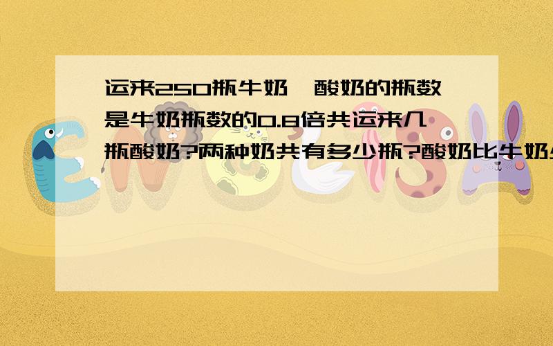 运来250瓶牛奶,酸奶的瓶数是牛奶瓶数的0.8倍共运来几瓶酸奶?两种奶共有多少瓶?酸奶比牛奶少多少