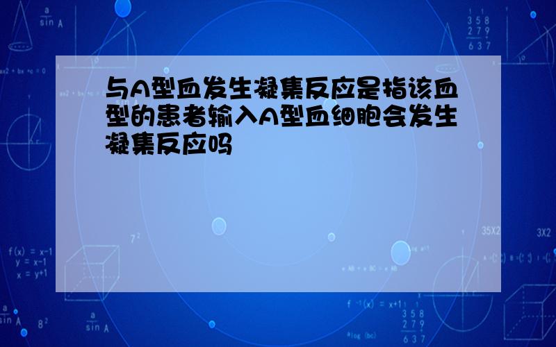 与A型血发生凝集反应是指该血型的患者输入A型血细胞会发生凝集反应吗