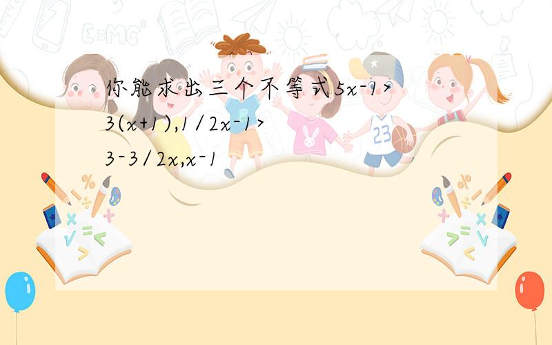 你能求出三个不等式5x-1>3(x+1),1/2x-1>3-3/2x,x-1