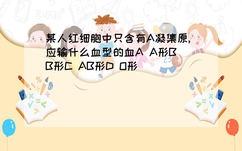 某人红细胞中只含有A凝集原,应输什么血型的血A A形B B形C AB形D O形