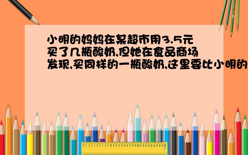 小明的妈妈在某超市用3.5元买了几瓶酸奶,但她在食品商场发现,买同样的一瓶酸奶,这里要比小明的妈妈在某超市用了3.5元买了几瓶酸奶,但他在食品商场发现,买同样的一瓶酸奶,这里要比超市