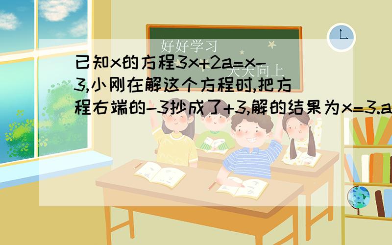 已知x的方程3x+2a=x-3,小刚在解这个方程时,把方程右端的-3抄成了+3,解的结果为x=3.a=多少?已知x的方程3x+2a=x-3，小刚在解这个方程时，把方程右端的-3抄成了+3，解的结果为x=3.a=多少？原方程正