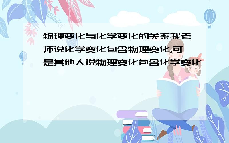 物理变化与化学变化的关系我老师说化学变化包含物理变化，可是其他人说物理变化包含化学变化