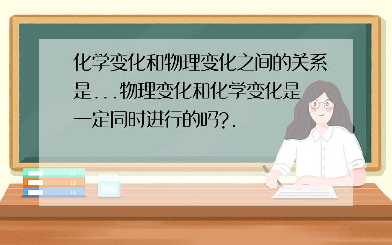 化学变化和物理变化之间的关系是...物理变化和化学变化是一定同时进行的吗?.