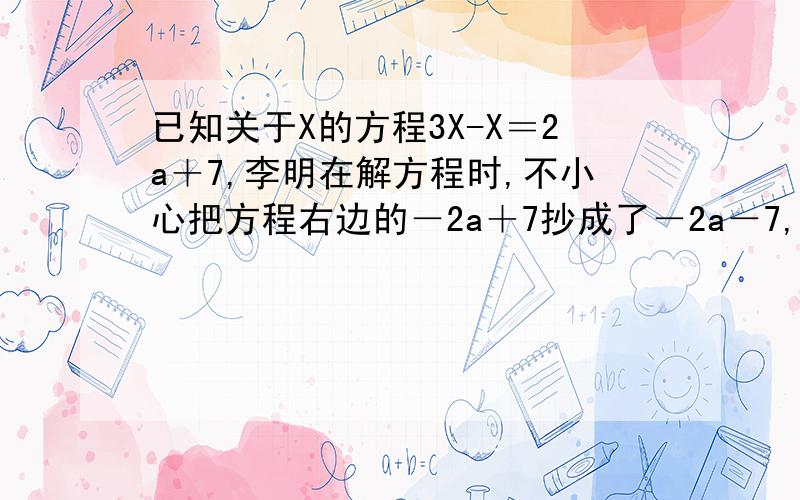 已知关于X的方程3X-X＝2a＋7,李明在解方程时,不小心把方程右边的－2a＋7抄成了－2a－7,解得的结果为x＝2,求原方程的解