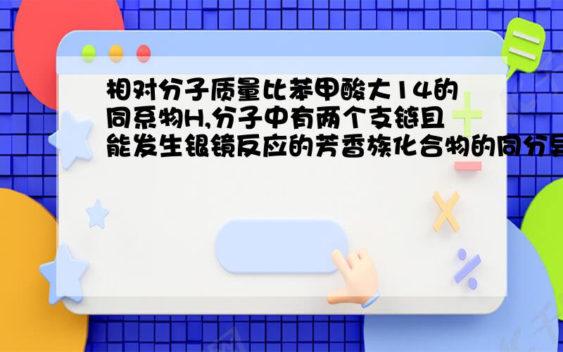 相对分子质量比苯甲酸大14的同系物H,分子中有两个支链且能发生银镜反应的芳香族化合物的同分异构体有几种.答案是12种.我想知道,为什么有这么多种,我想了很久都想不出来