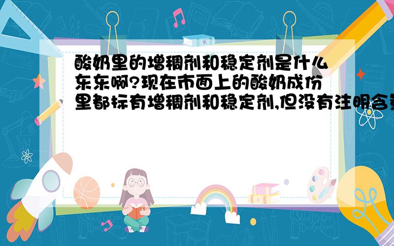 酸奶里的增稠剂和稳定剂是什么东东啊?现在市面上的酸奶成份里都标有增稠剂和稳定剂,但没有注明含量,反正酸奶是越来越稠,这些到底是什么东东啊,不知道对身体有多大危害,国家有无检测