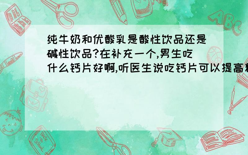 纯牛奶和优酸乳是酸性饮品还是碱性饮品?在补充一个,男生吃什么钙片好啊,听医生说吃钙片可以提高精子质量（因为要要小孩了）应该吃什么钙片好?