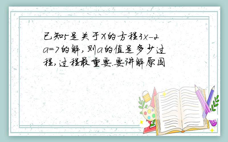 已知5是关于X的方程3x-2a=7的解,则a的值是多少过程,过程最重要.要讲解原因