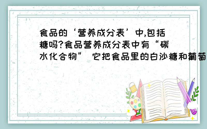 食品的‘营养成分表’中,包括糖吗?食品营养成分表中有“碳水化合物” 它把食品里的白沙糖和葡萄糖都包括在内了吗? 如果包括在内,比如一块金帝巧克力,碳水化合物是23克,那糖尿病人岂不