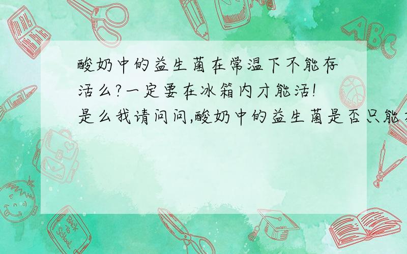 酸奶中的益生菌在常温下不能存活么?一定要在冰箱内才能活!是么我请问问,酸奶中的益生菌是否只能在冰箱里才能存活?放到常温了就不能存活了么?医生说我的肠胃最好吃温热的和常温的东