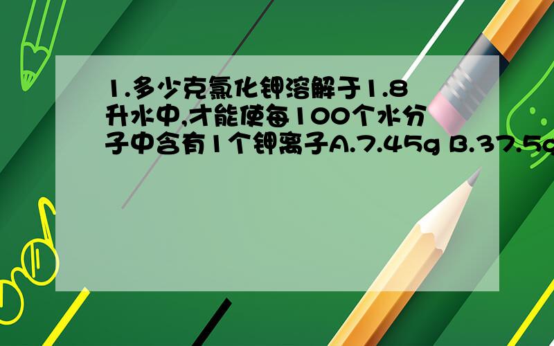 1.多少克氯化钾溶解于1.8升水中,才能使每100个水分子中含有1个钾离子A.7.45g B.37.5gC.39g D.74.5g2.某盐的溶液中含有钠离子,镁离子,氯离子,硫酸根离子四种离子,若钠离子的物质的量为0.2mol,镁离子