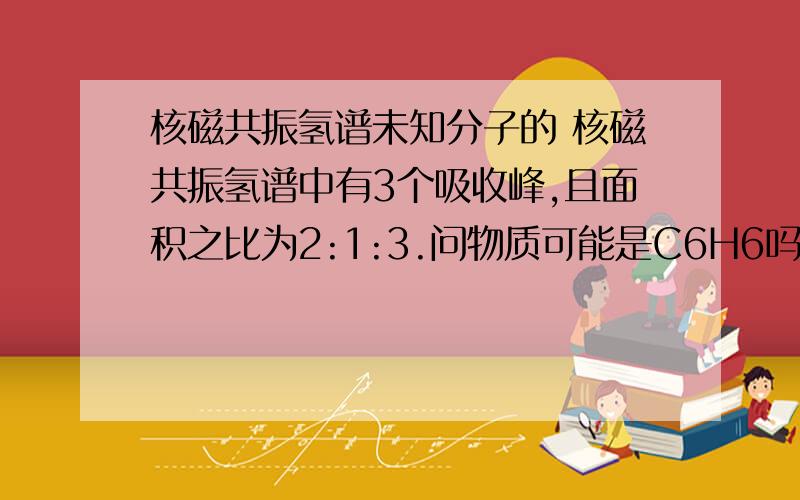 核磁共振氢谱未知分子的 核磁共振氢谱中有3个吸收峰,且面积之比为2:1:3.问物质可能是C6H6吗?(比如说1,2,3,4-四己烯?有无这种物质?