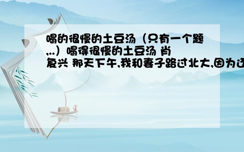 喝的很慢的土豆汤（只有一个题,..）喝得很慢的土豆汤 肖复兴 那天下午,我和妻子路过北大,因为还没有吃午饭,忽然想起儿子曾经特意带我们去过的一家生意很红火的朝鲜小饭馆,便去了这家