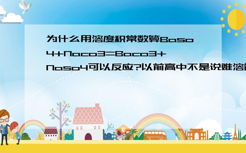 为什么用溶度积常数算Baso4+Naco3=Baco3+Naso4可以反应?以前高中不是说难溶制更难溶么?Baso4比Baco3难啊