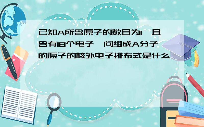 已知A所含原子的数目为1,且含有18个电子,问组成A分子的原子的核外电子排布式是什么