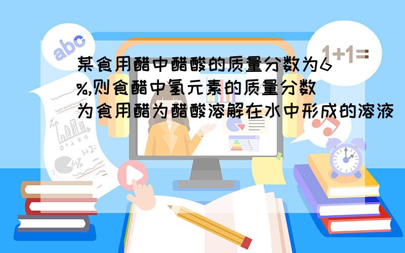 某食用醋中醋酸的质量分数为6%,则食醋中氢元素的质量分数为食用醋为醋酸溶解在水中形成的溶液