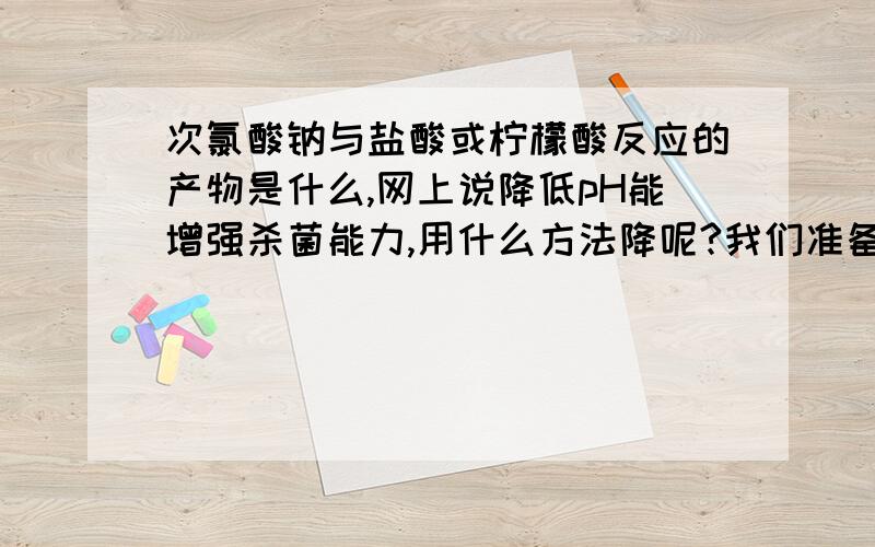 次氯酸钠与盐酸或柠檬酸反应的产物是什么,网上说降低pH能增强杀菌能力,用什么方法降呢?我们准备用次氯酸钠清洗超滤膜!想提高清洗效果?我们用的次氯酸钠pH在13左右,降到pH为多少较合适!