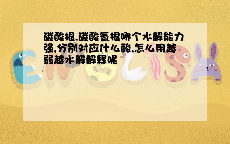 碳酸根,碳酸氢根哪个水解能力强,分别对应什么酸,怎么用越弱越水解解释呢