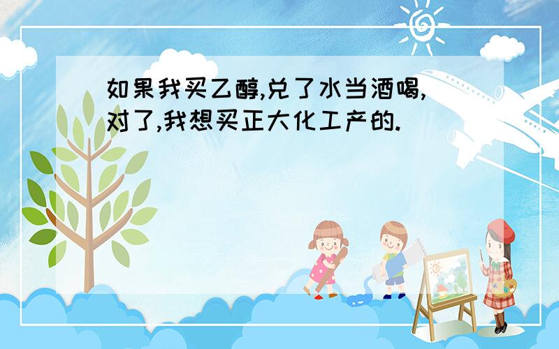 如果我买乙醇,兑了水当酒喝,对了,我想买正大化工产的.