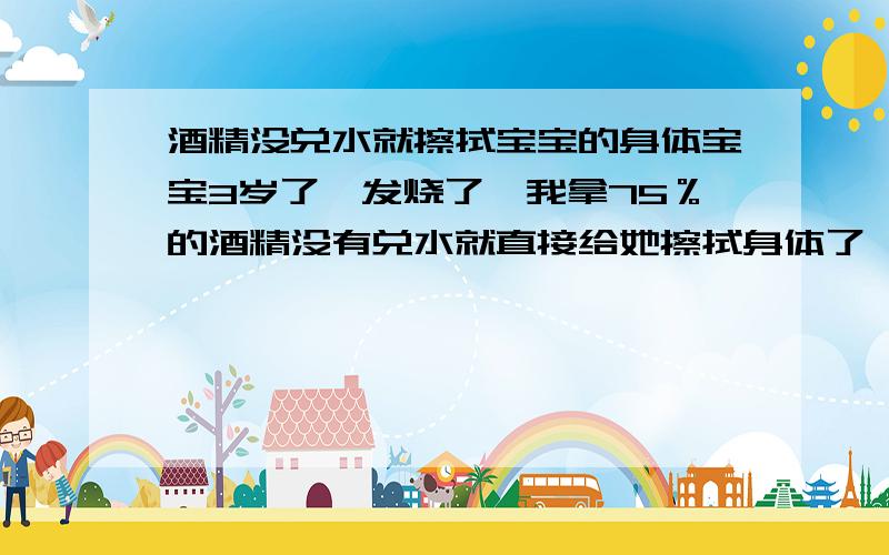 酒精没兑水就擦拭宝宝的身体宝宝3岁了,发烧了,我拿75％的酒精没有兑水就直接给她擦拭身体了,还拿酒精棉片敷了10分钟额头,接着又拿温水全身擦拭了一遍~网上说不能拿浓度这么高的酒精来