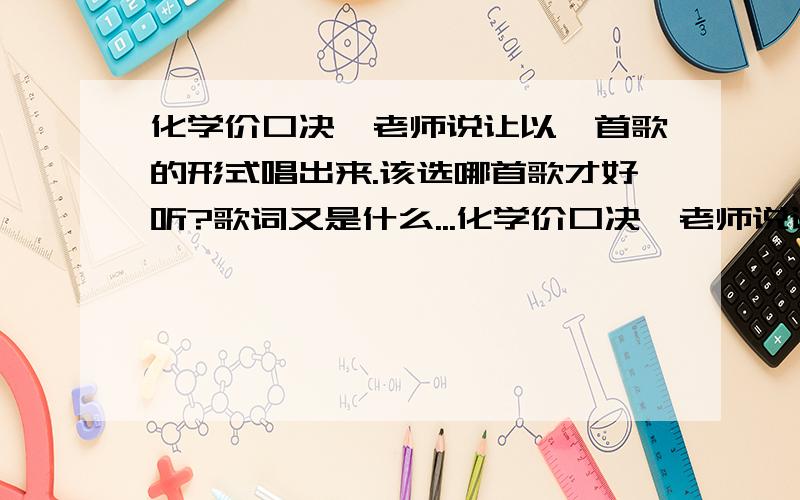 化学价口决,老师说让以一首歌的形式唱出来.该选哪首歌才好听?歌词又是什么...化学价口决,老师说让以一首歌的形式唱出来.该选哪首歌才好听?歌词又是什么?