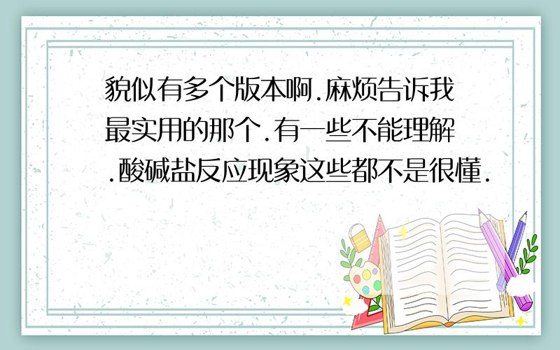 貌似有多个版本啊.麻烦告诉我最实用的那个.有一些不能理解.酸碱盐反应现象这些都不是很懂.