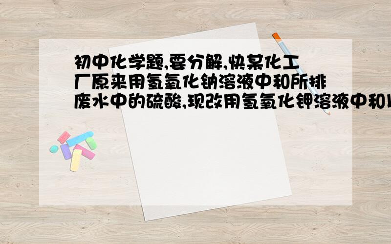 初中化学题,要分解,快某化工厂原来用氢氧化钠溶液中和所排废水中的硫酸,现改用氢氧化钾溶液中和以得到钾肥,若氢氧化钾溶液的溶质质量分数与原来所用氢氧化钠溶液的溶质质量分数相同