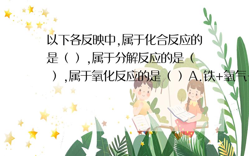 以下各反映中,属于化合反应的是（ ）,属于分解反应的是（ ）,属于氧化反应的是（ ）A.铁+氧气→（点燃）四氧化三铁B.氯酸钾→（加热）氯化钾+氧气C.五氧化二磷+水→（加热）磷酸D.碳酸