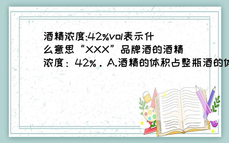 酒精浓度:42%vol表示什么意思“XXX”品牌酒的酒精浓度：42%。A.酒精的体积占整瓶酒的体积的42%。B.酒精的质量占整瓶酒的质量的42%。我不知是A还是B请各位帮我参考一下！