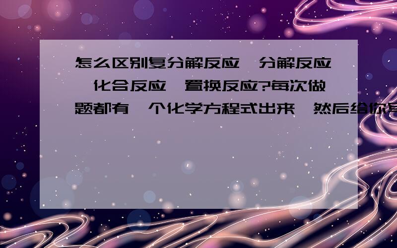 怎么区别复分解反应,分解反应,化合反应,置换反应?每次做题都有一个化学方程式出来,然后给你写该反应属于什么反应,我不懂啊