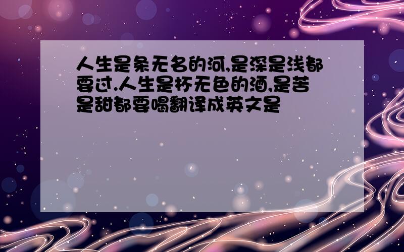 人生是条无名的河,是深是浅都要过.人生是杯无色的酒,是苦是甜都要喝翻译成英文是