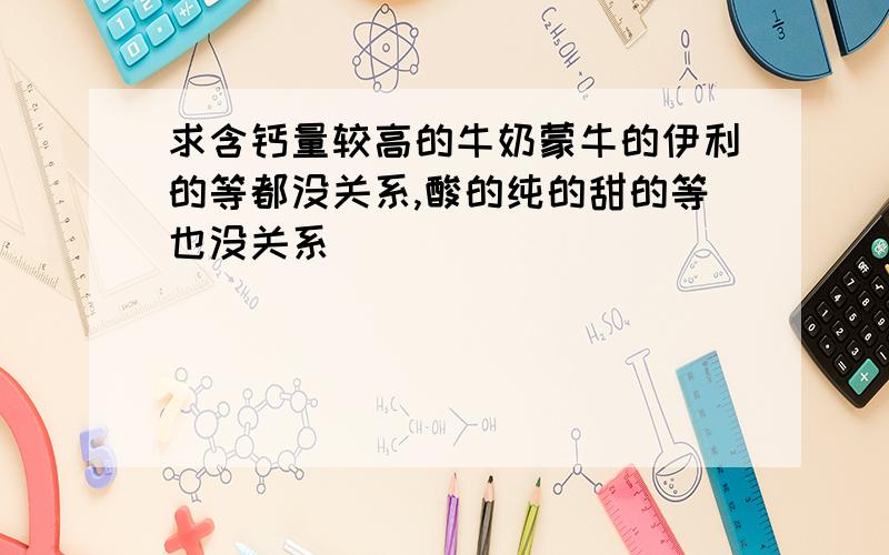 求含钙量较高的牛奶蒙牛的伊利的等都没关系,酸的纯的甜的等也没关系