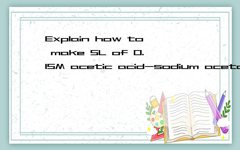 Explain how to make 5L of 0.15M acetic acid-sodium acetate buffer at pH 5.00 if you have 1.00 Molar acetic acid and crystalline sodium acetate.