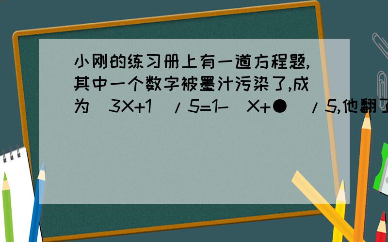 小刚的练习册上有一道方程题,其中一个数字被墨汁污染了,成为（3X+1）/5=1-（X+●）/5,他翻了书后的答案,知道这个方程的解是1/4,于是他把污染数字求出来,怎么求?（过程,）