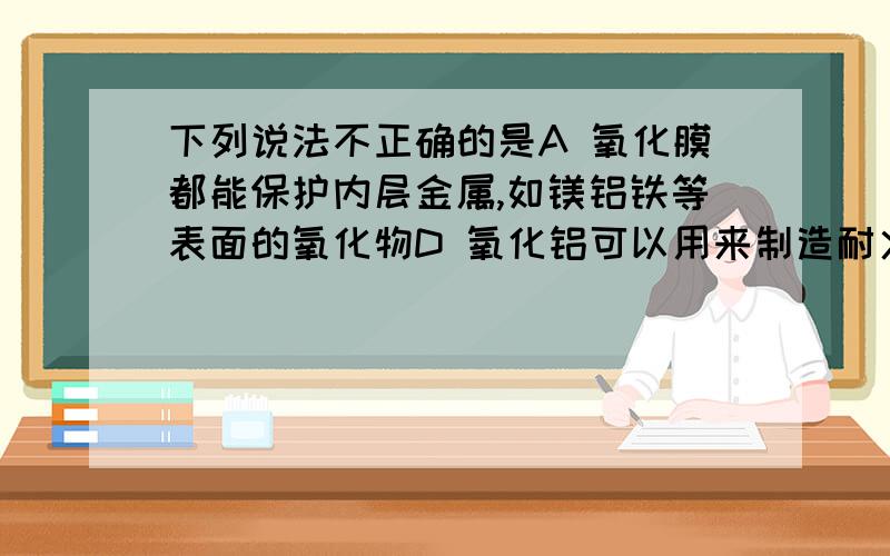 下列说法不正确的是A 氧化膜都能保护内层金属,如镁铝铁等表面的氧化物D 氧化铝可以用来制造耐火坩埚,耐火管和耐高温的实验器材,同时也是冶炼金属铝的原料.